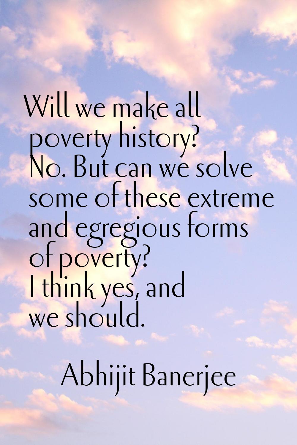 Will we make all poverty history? No. But can we solve some of these extreme and egregious forms of