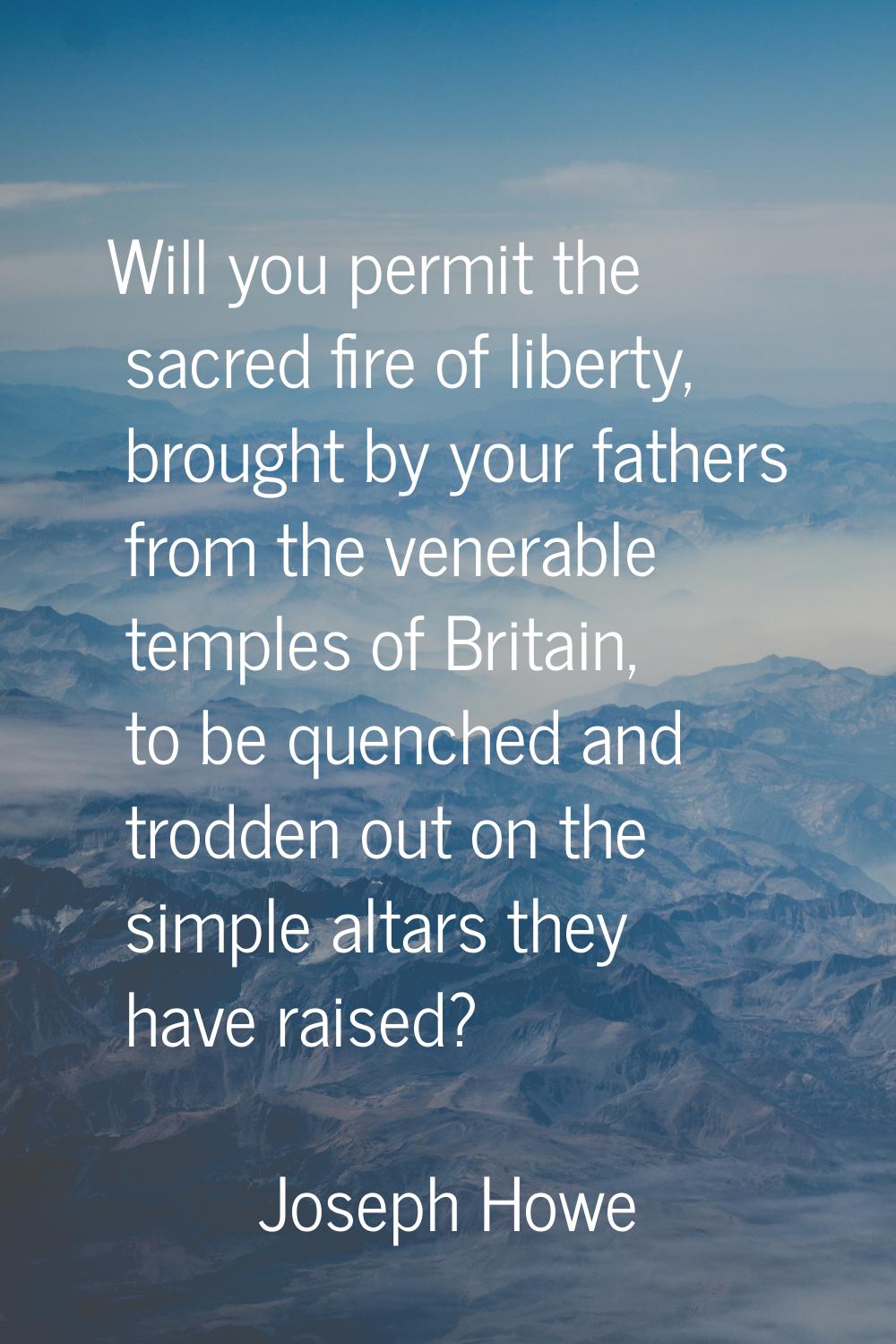 Will you permit the sacred fire of liberty, brought by your fathers from the venerable temples of B