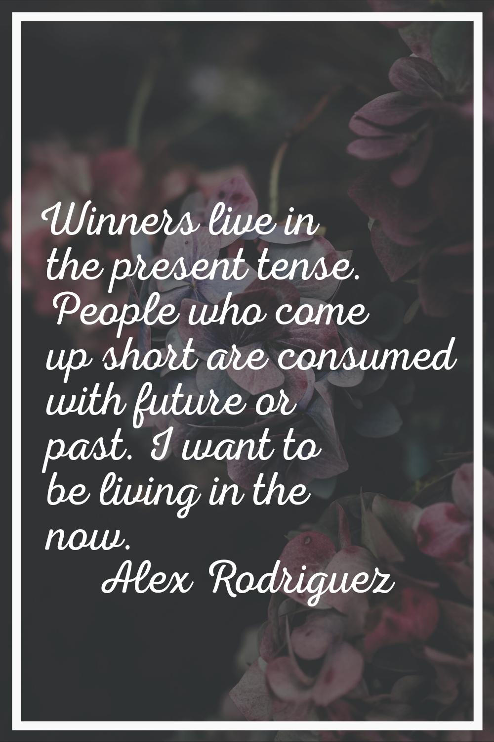 Winners live in the present tense. People who come up short are consumed with future or past. I wan