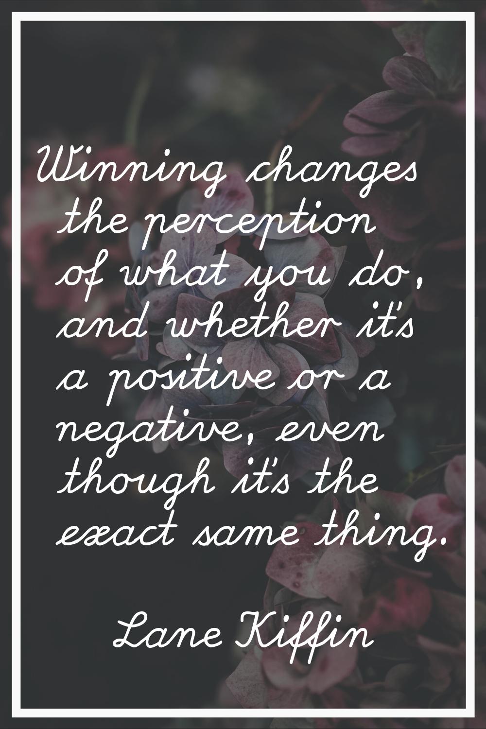 Winning changes the perception of what you do, and whether it's a positive or a negative, even thou