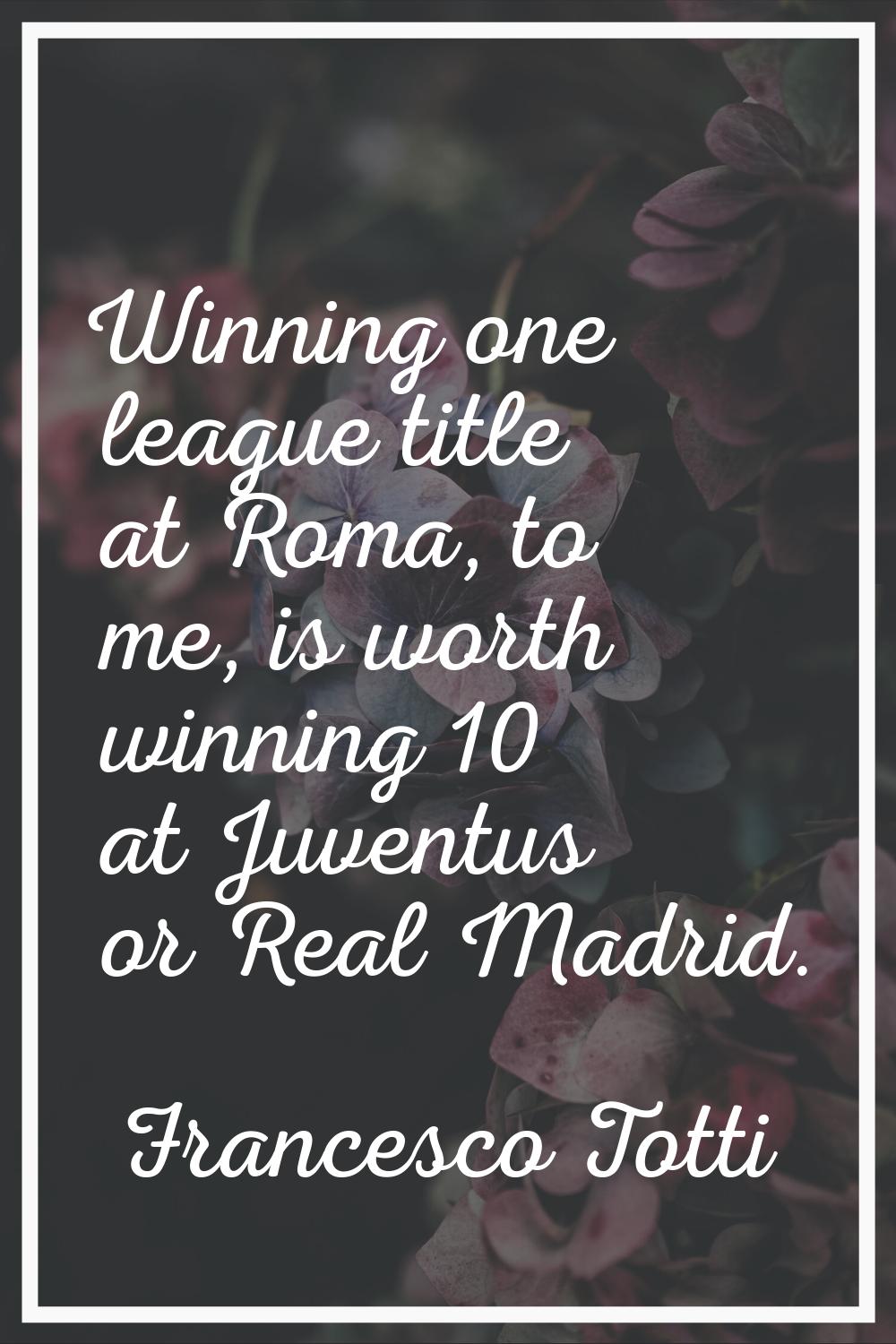 Winning one league title at Roma, to me, is worth winning 10 at Juventus or Real Madrid.
