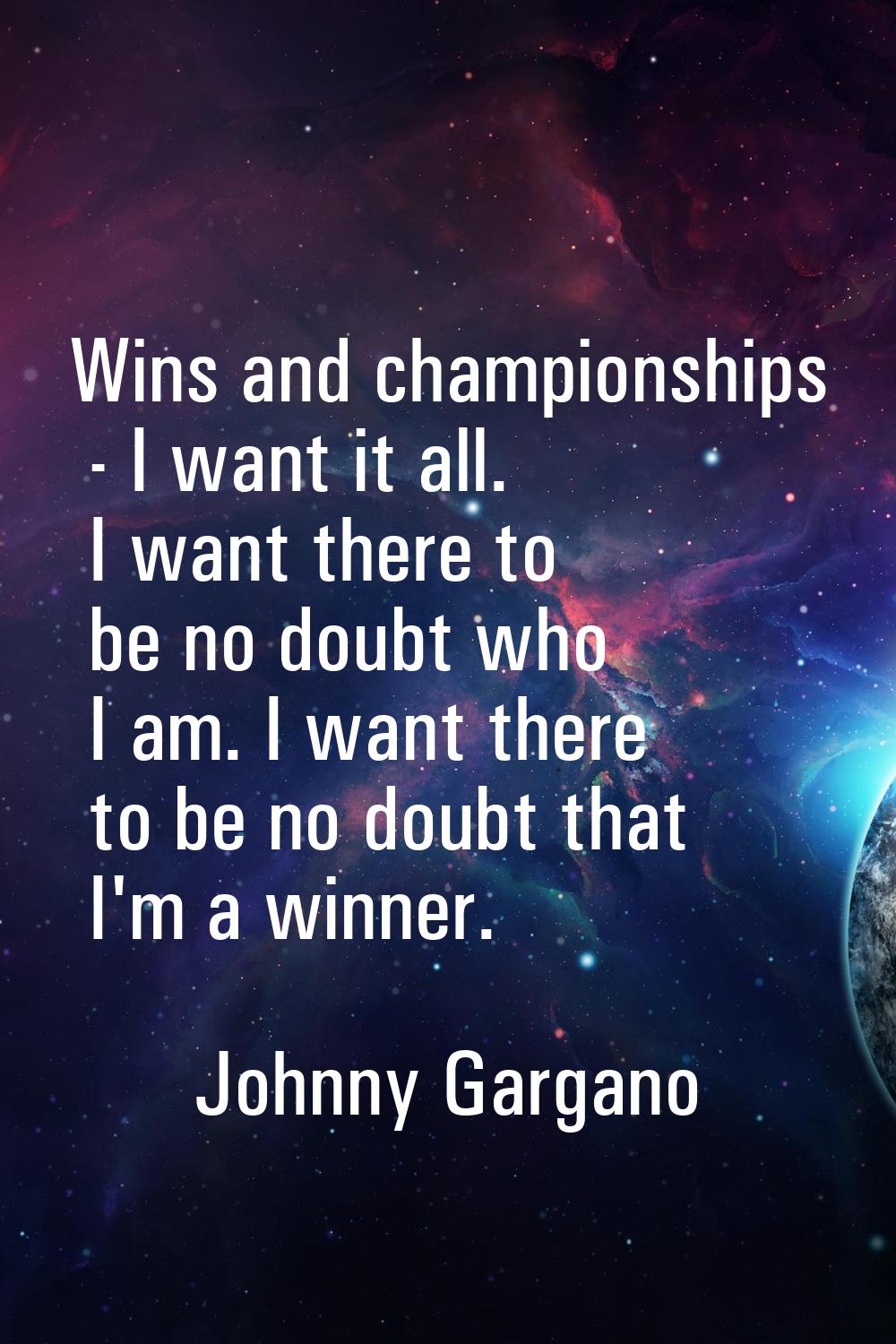 Wins and championships - I want it all. I want there to be no doubt who I am. I want there to be no