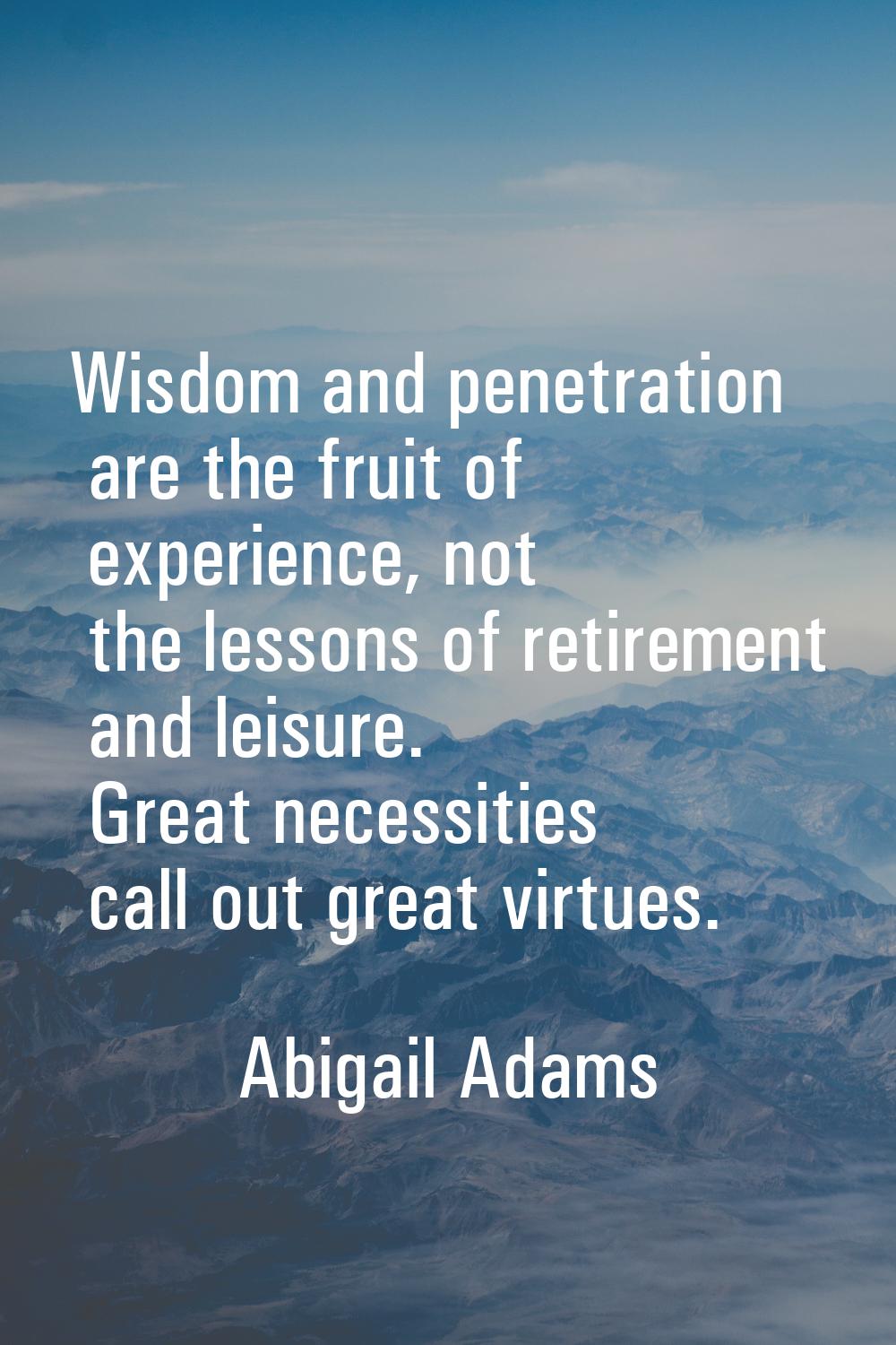 Wisdom and penetration are the fruit of experience, not the lessons of retirement and leisure. Grea