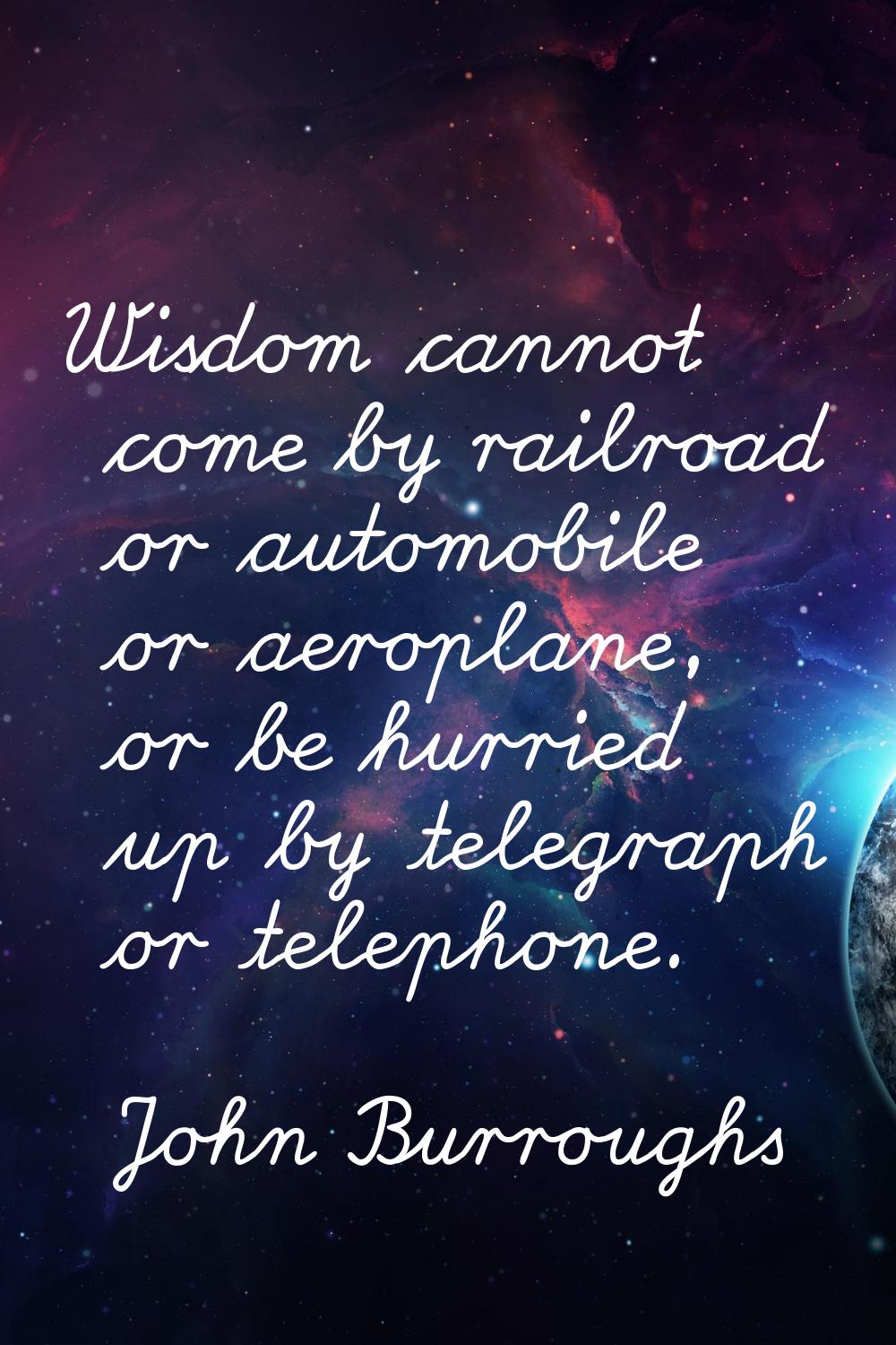 Wisdom cannot come by railroad or automobile or aeroplane, or be hurried up by telegraph or telepho