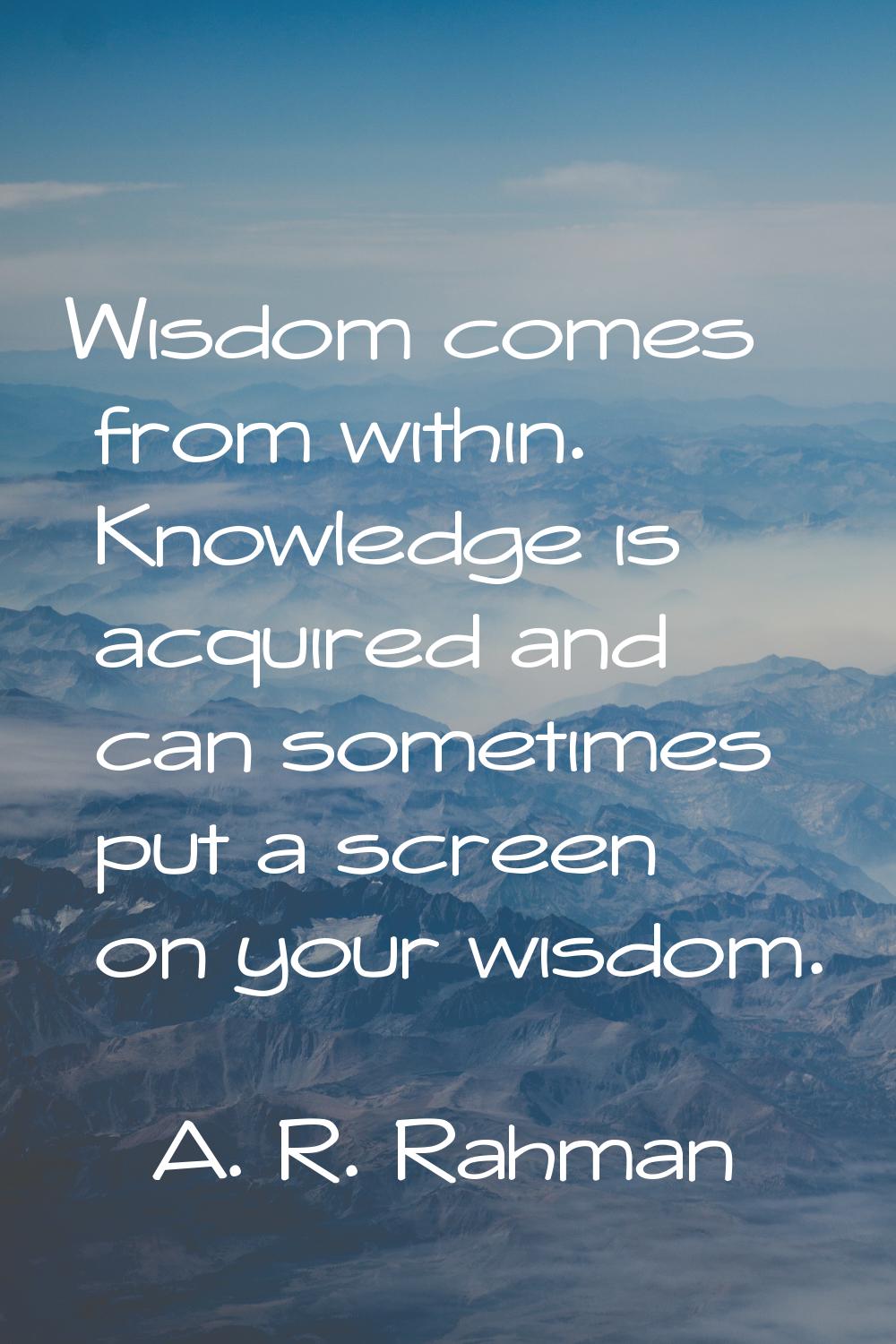 Wisdom comes from within. Knowledge is acquired and can sometimes put a screen on your wisdom.