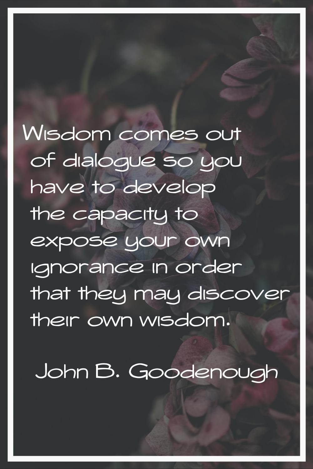 Wisdom comes out of dialogue so you have to develop the capacity to expose your own ignorance in or