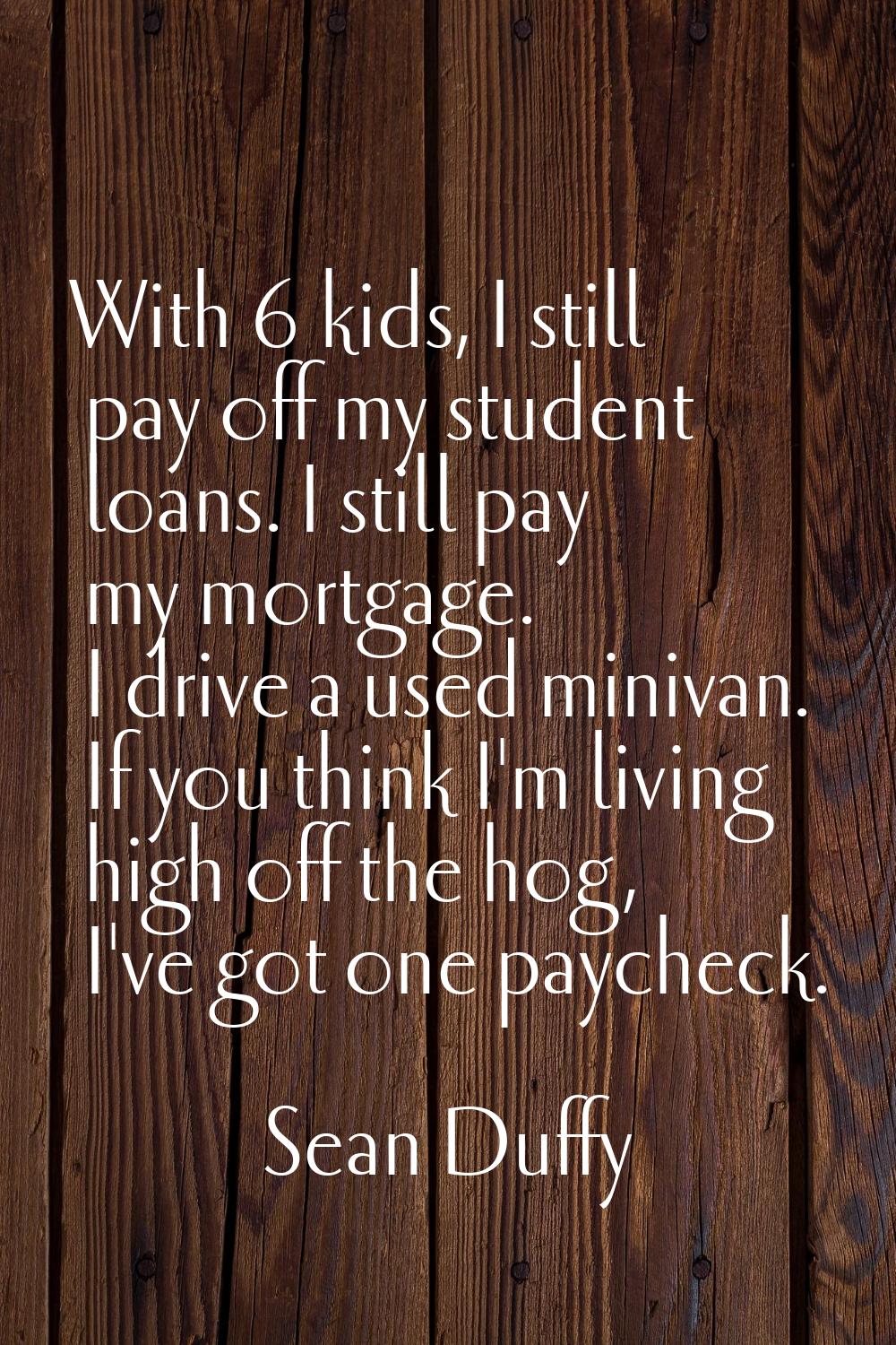 With 6 kids, I still pay off my student loans. I still pay my mortgage. I drive a used minivan. If 