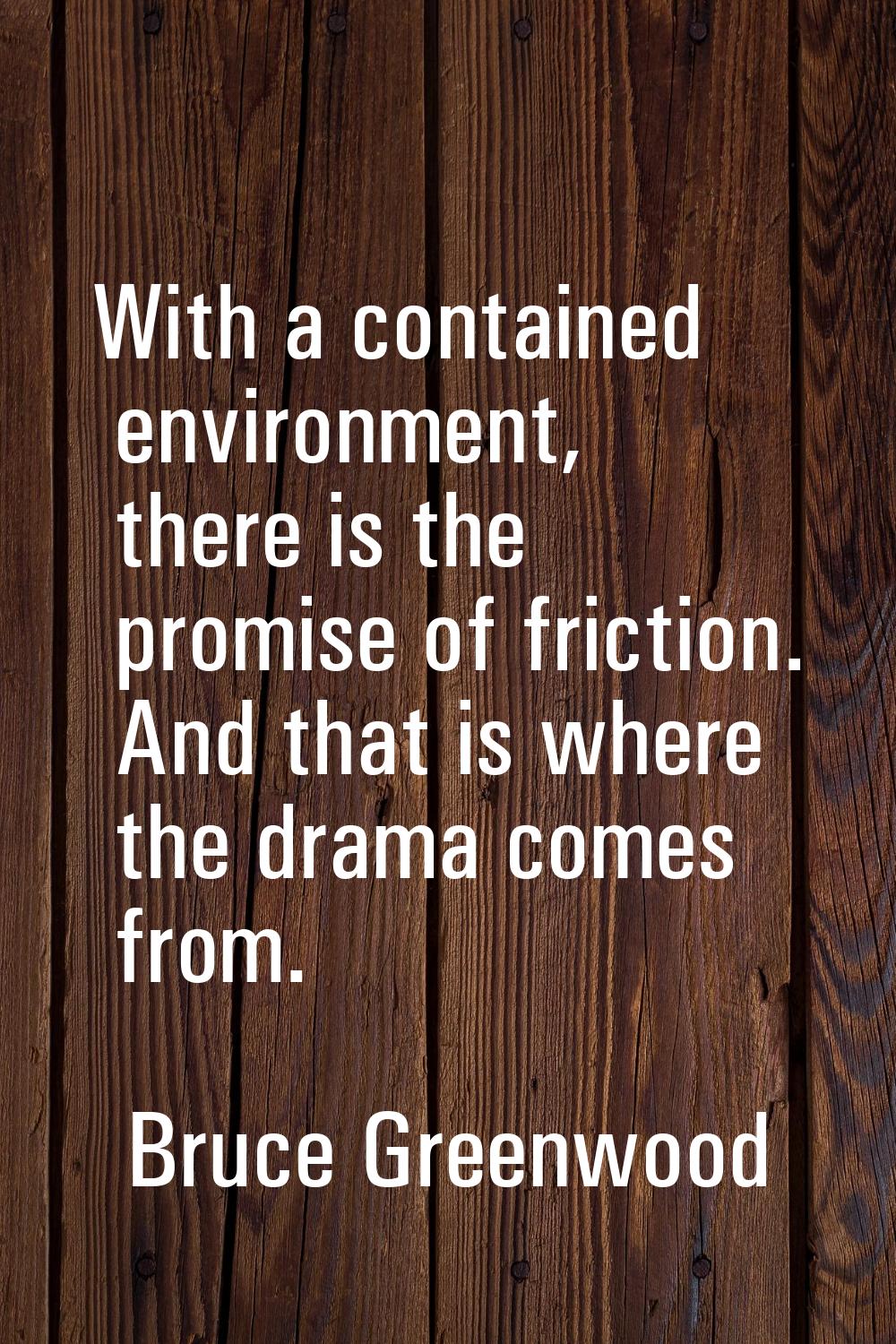 With a contained environment, there is the promise of friction. And that is where the drama comes f
