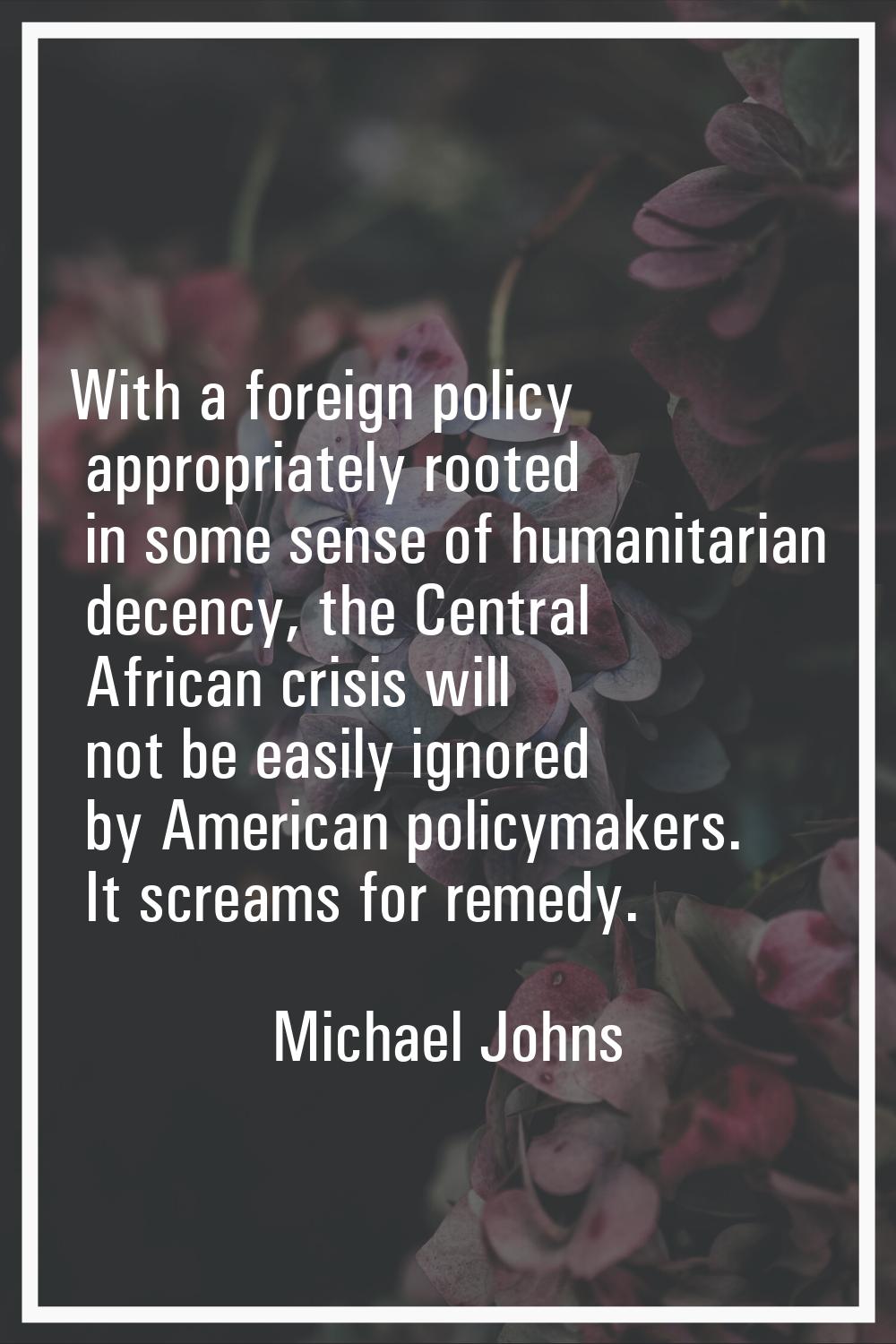 With a foreign policy appropriately rooted in some sense of humanitarian decency, the Central Afric