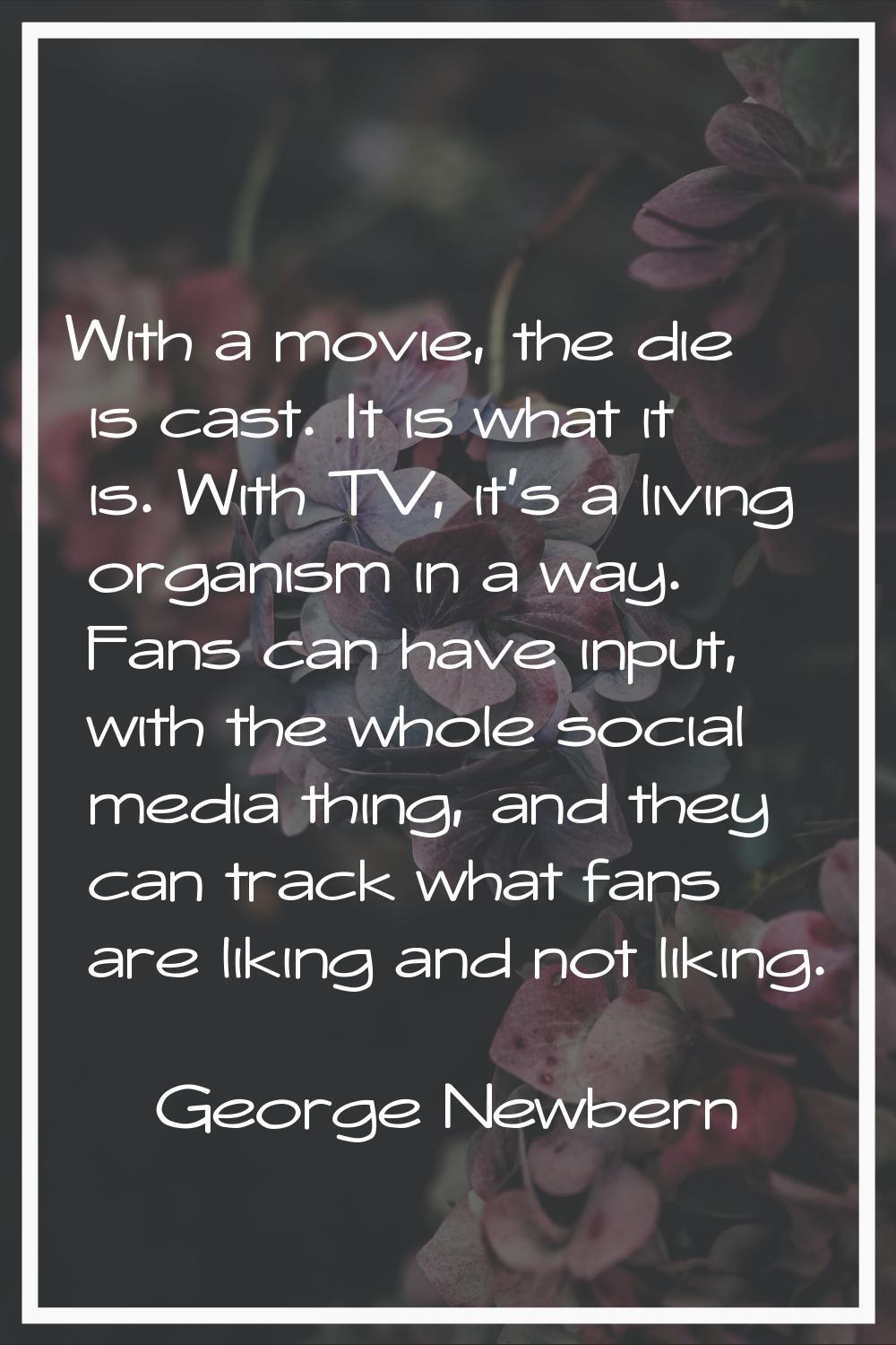 With a movie, the die is cast. It is what it is. With TV, it's a living organism in a way. Fans can