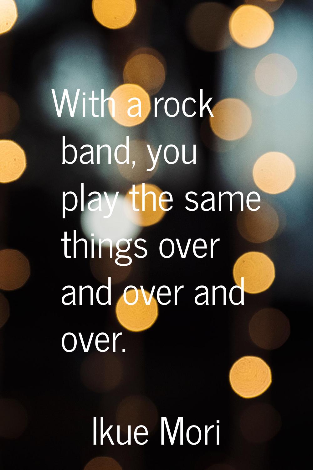 With a rock band, you play the same things over and over and over.