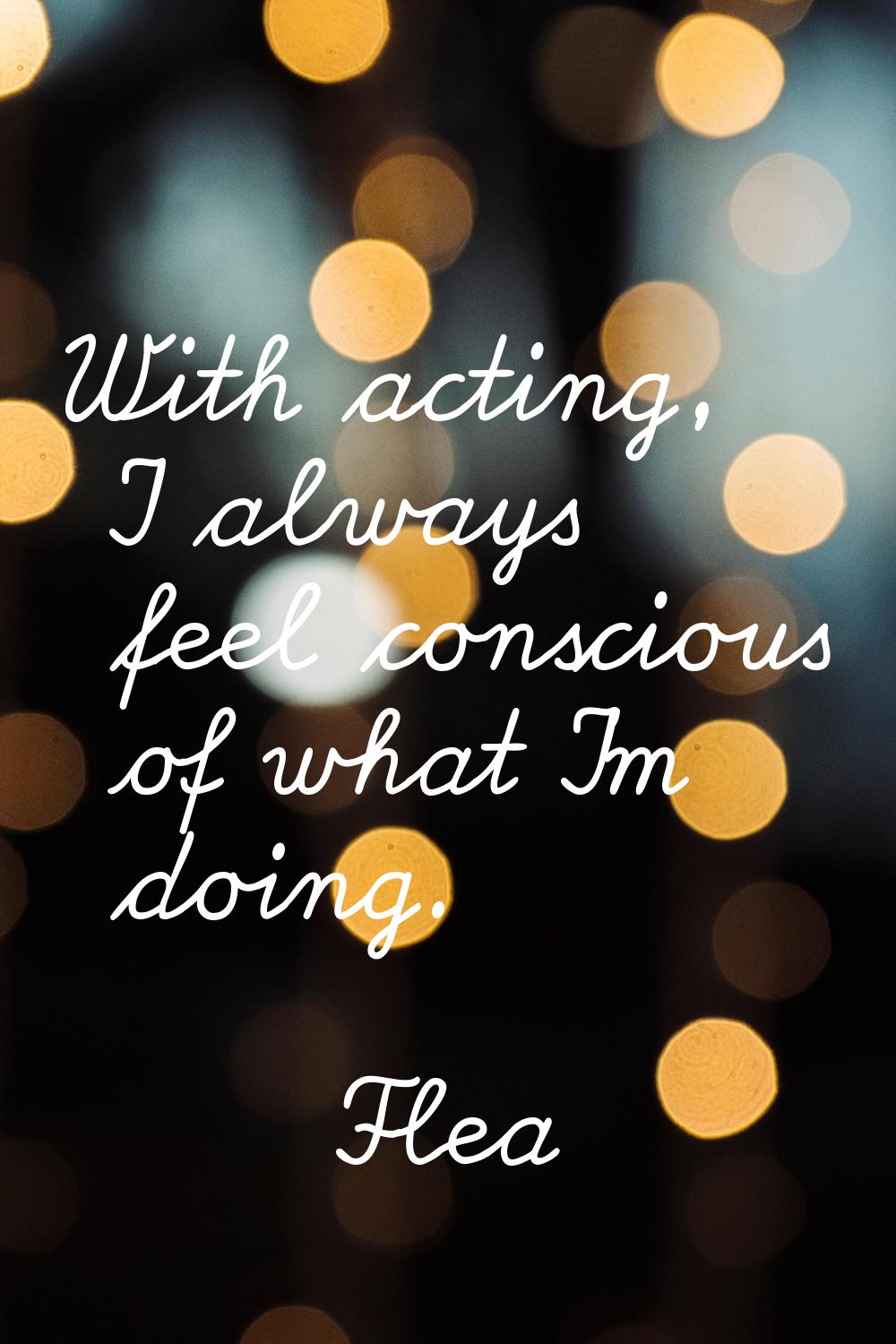 With acting, I always feel conscious of what I'm doing.
