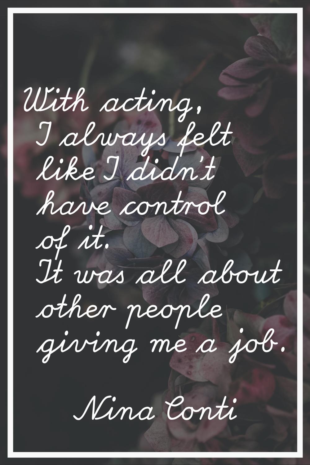 With acting, I always felt like I didn't have control of it. It was all about other people giving m