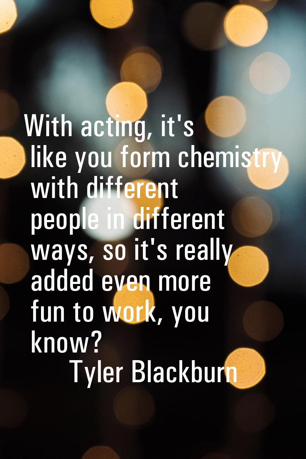 With acting, it's like you form chemistry with different people in different ways, so it's really a
