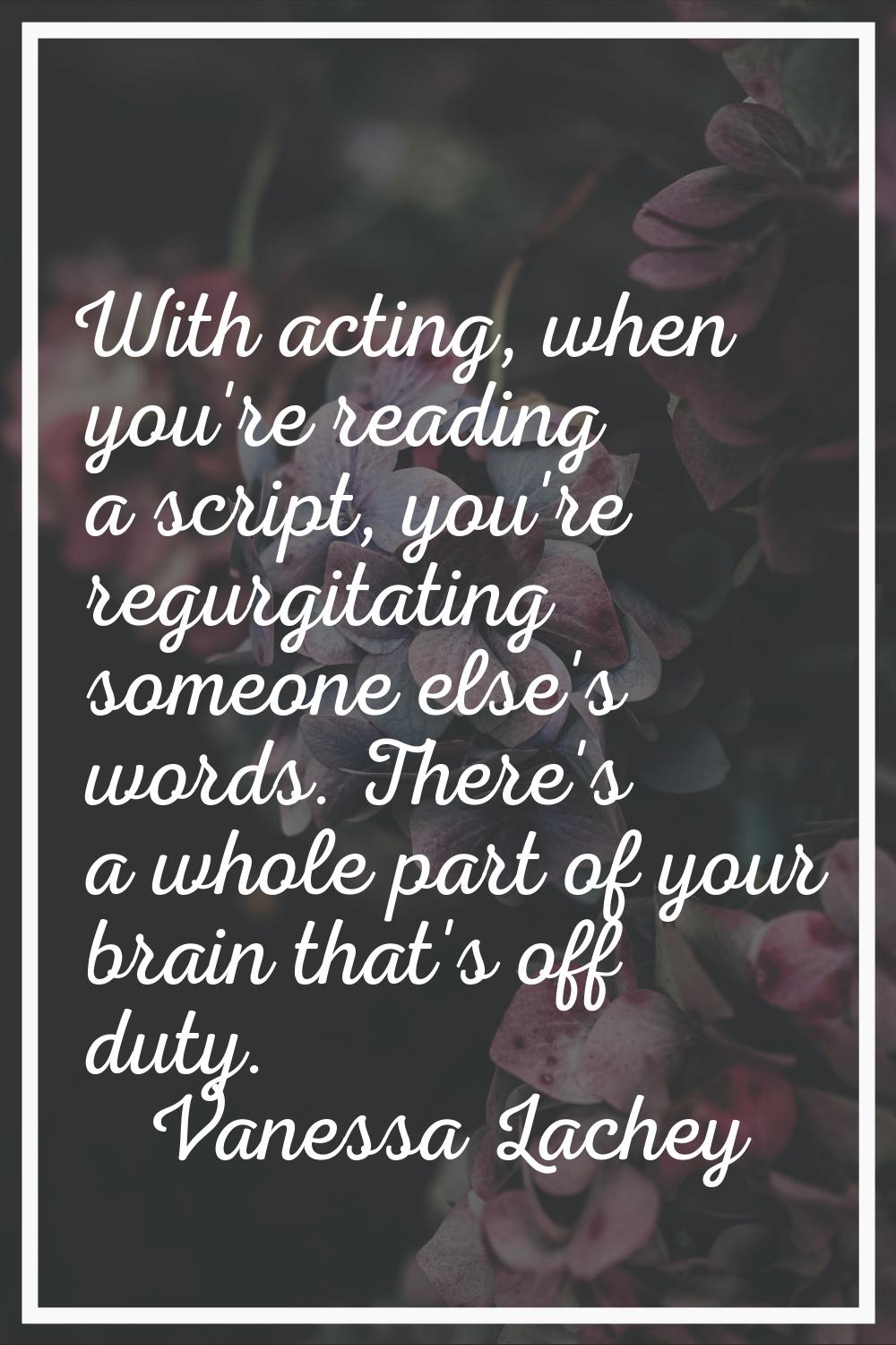 With acting, when you're reading a script, you're regurgitating someone else's words. There's a who