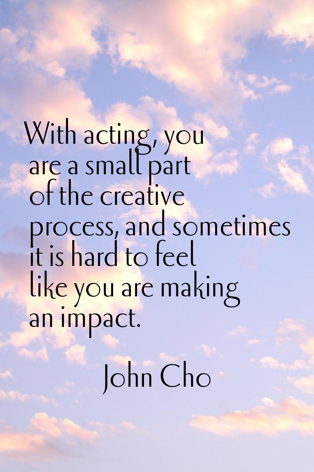 With acting, you are a small part of the creative process, and sometimes it is hard to feel like yo