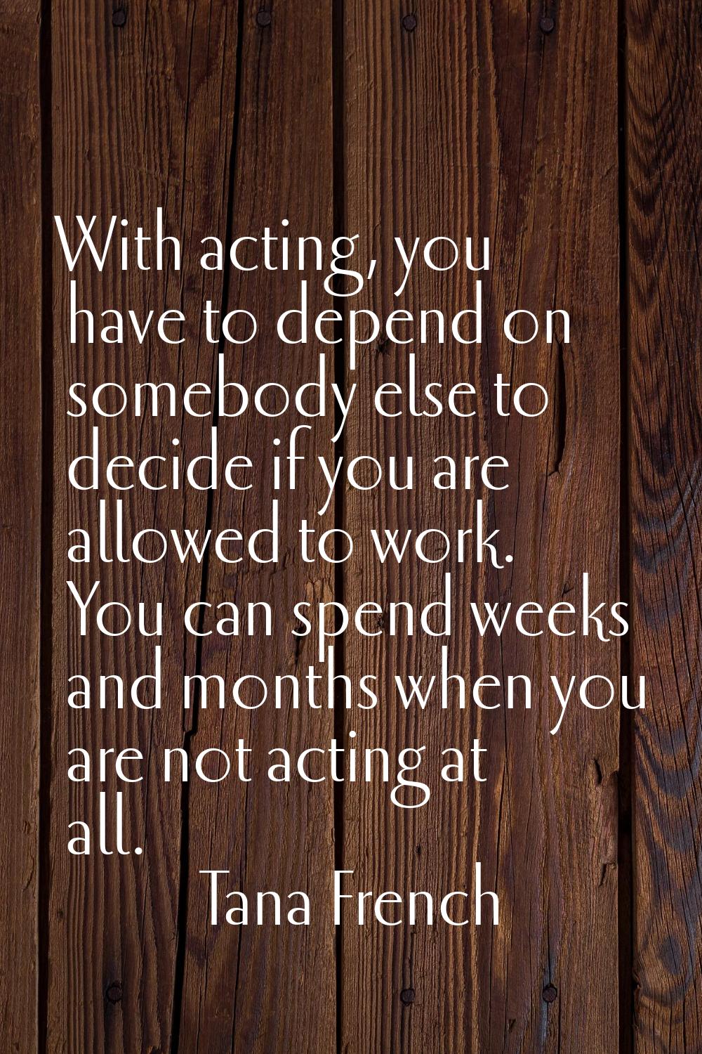 With acting, you have to depend on somebody else to decide if you are allowed to work. You can spen