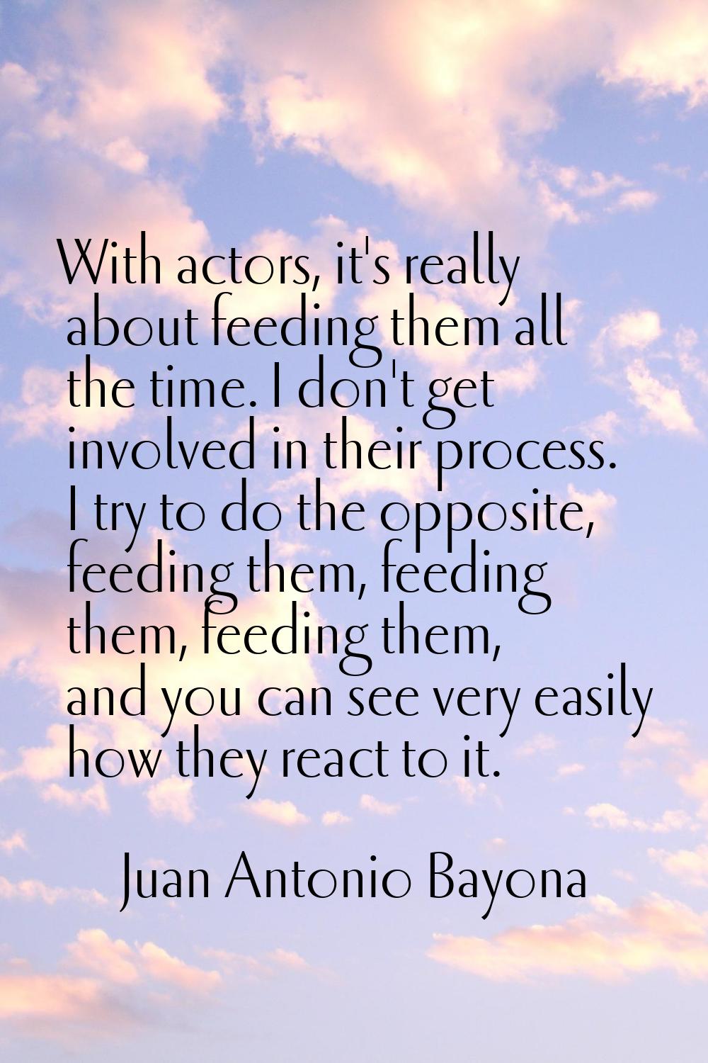 With actors, it's really about feeding them all the time. I don't get involved in their process. I 