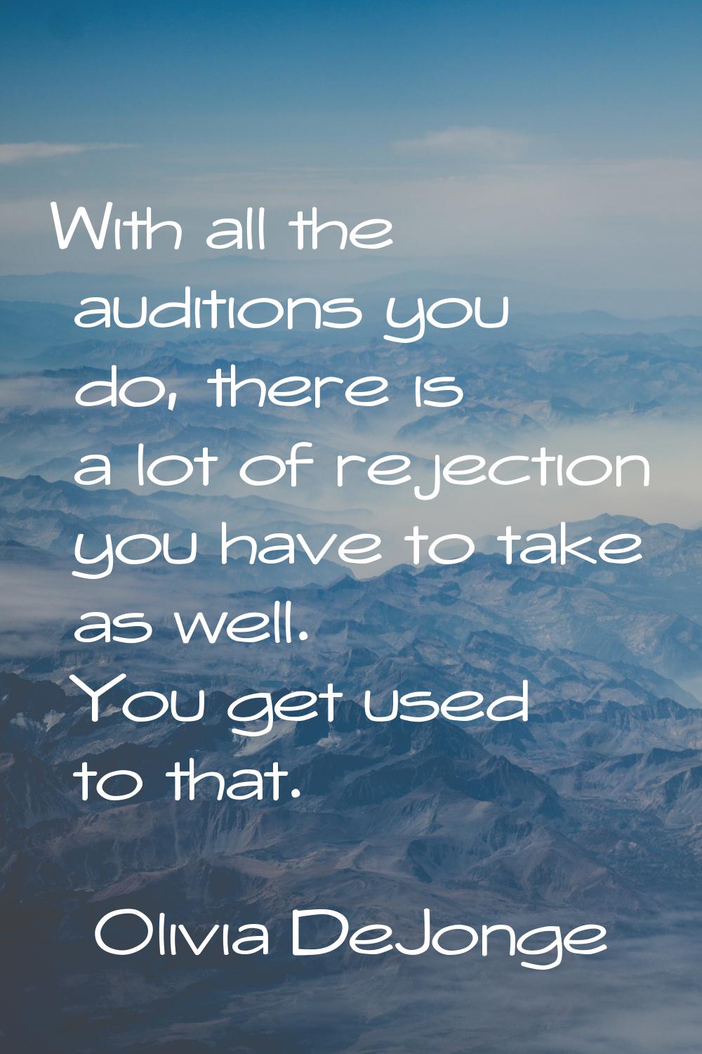 With all the auditions you do, there is a lot of rejection you have to take as well. You get used t