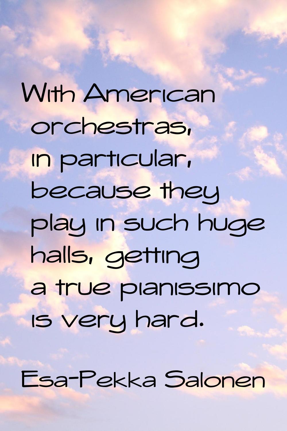 With American orchestras, in particular, because they play in such huge halls, getting a true piani