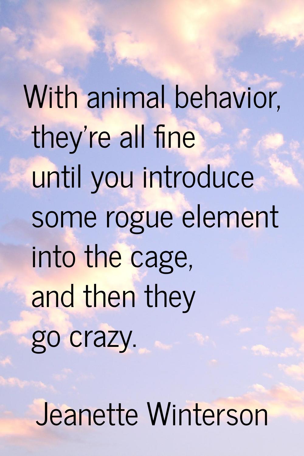 With animal behavior, they're all fine until you introduce some rogue element into the cage, and th