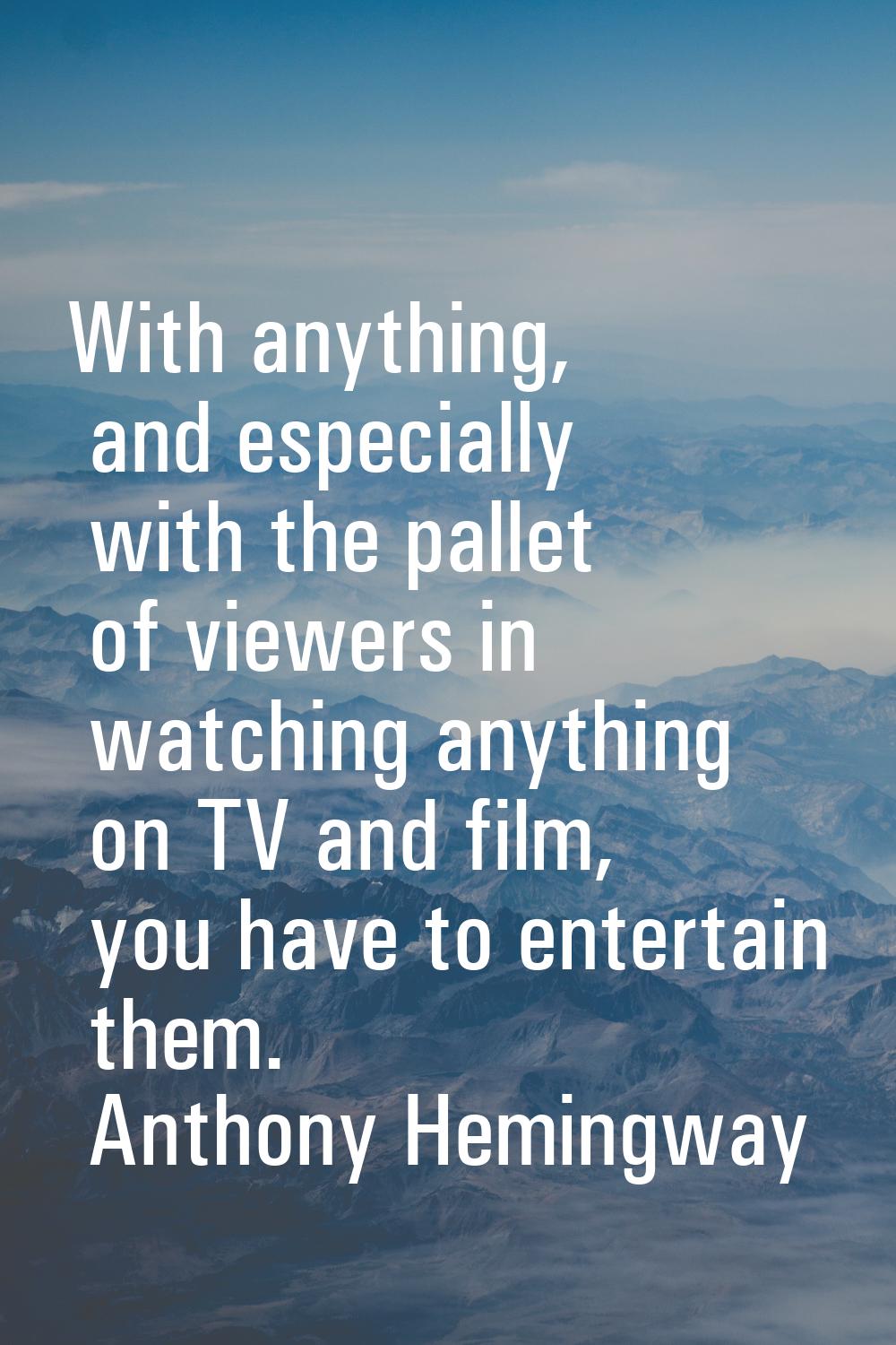 With anything, and especially with the pallet of viewers in watching anything on TV and film, you h