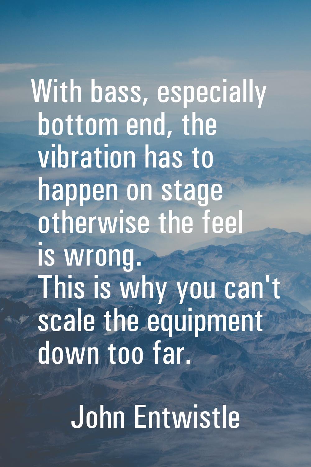 With bass, especially bottom end, the vibration has to happen on stage otherwise the feel is wrong.