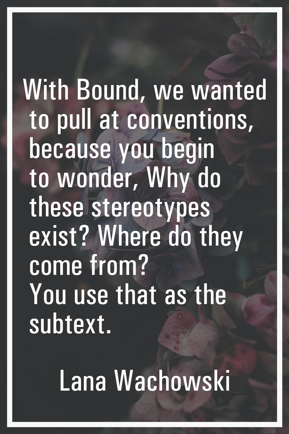 With Bound, we wanted to pull at conventions, because you begin to wonder, Why do these stereotypes
