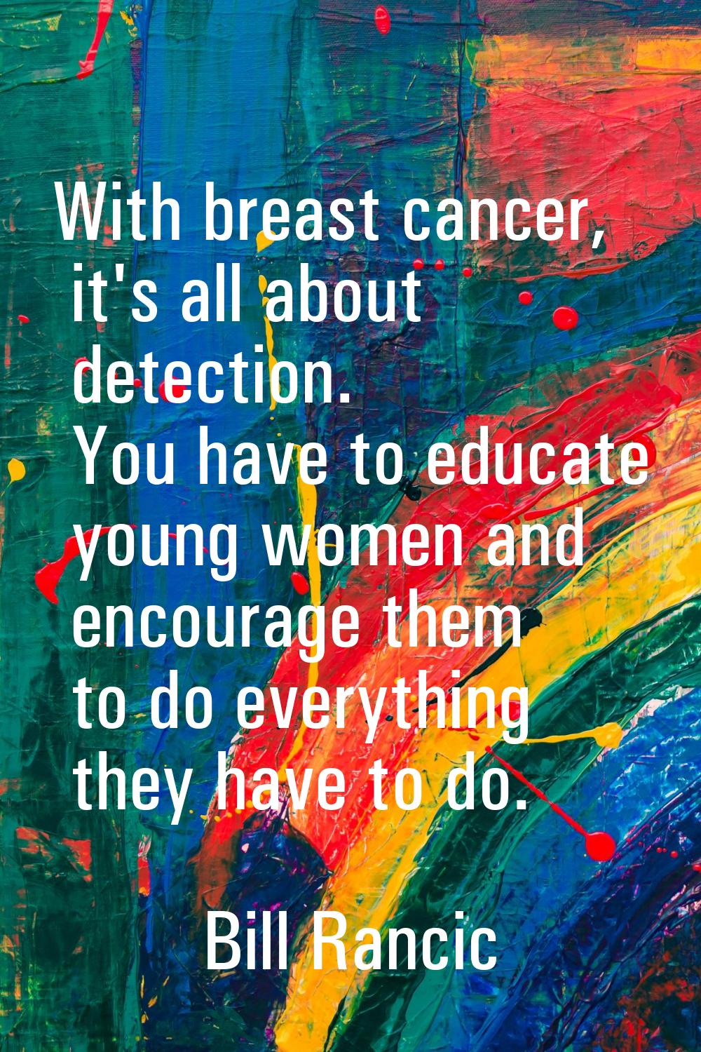 With breast cancer, it's all about detection. You have to educate young women and encourage them to
