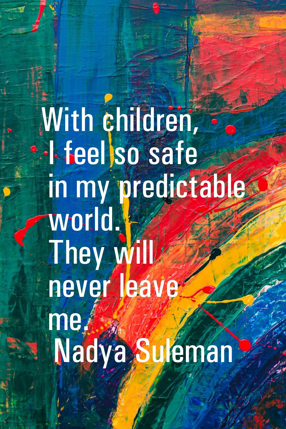 With children, I feel so safe in my predictable world. They will never leave me.
