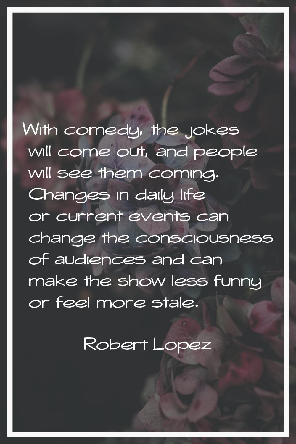 With comedy, the jokes will come out, and people will see them coming. Changes in daily life or cur