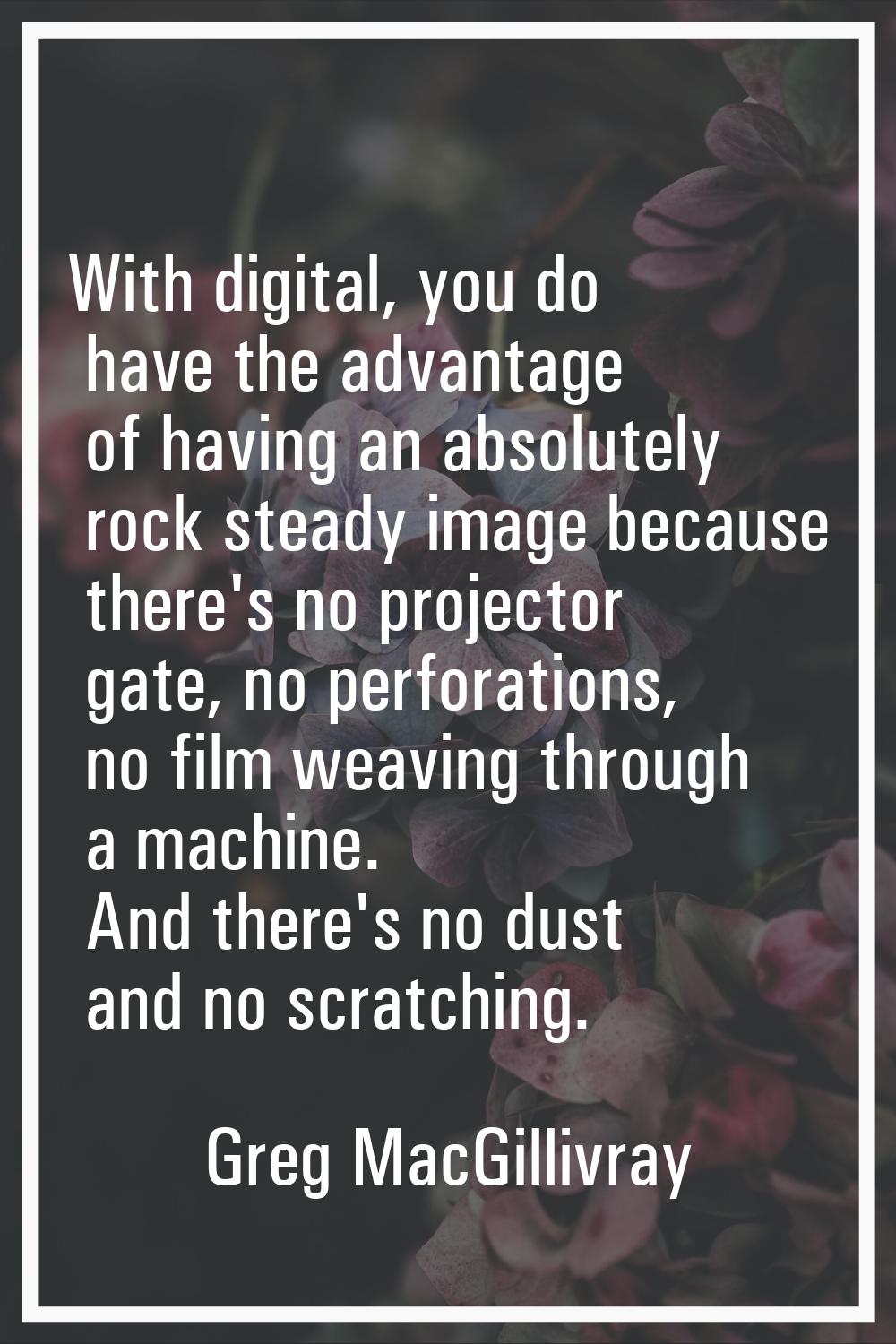 With digital, you do have the advantage of having an absolutely rock steady image because there's n