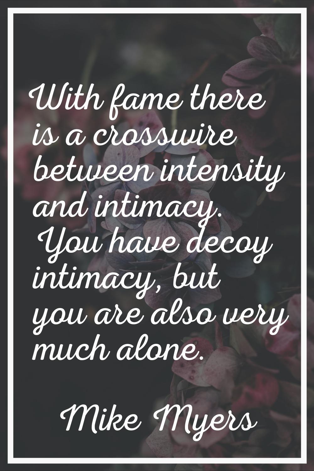 With fame there is a crosswire between intensity and intimacy. You have decoy intimacy, but you are