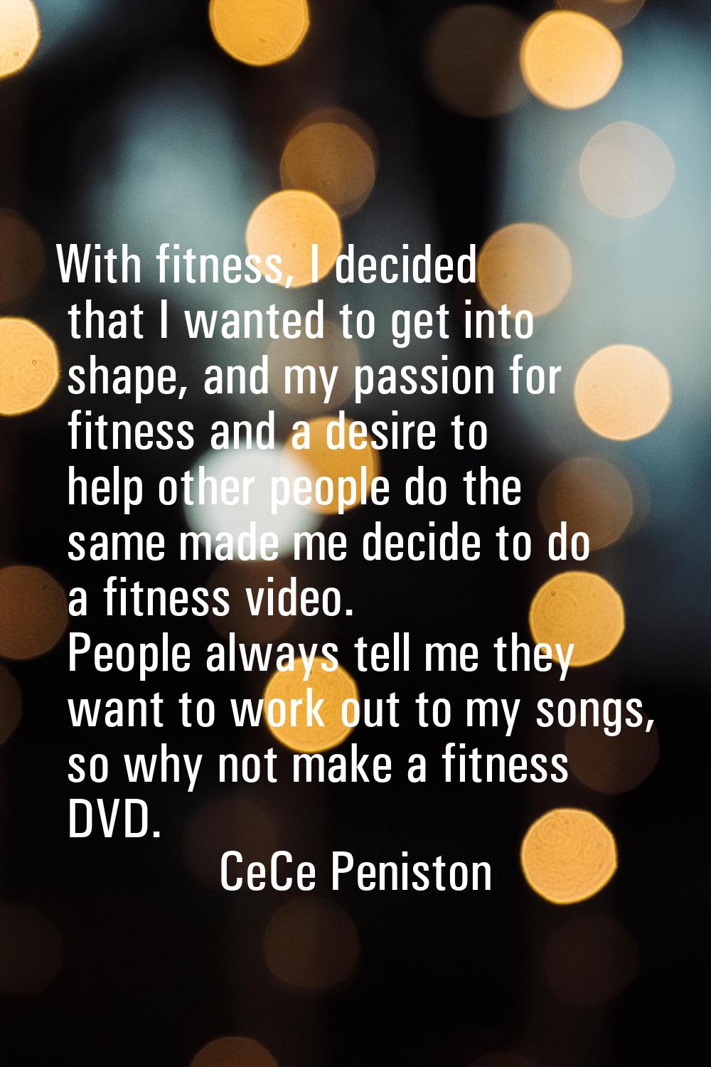 With fitness, I decided that I wanted to get into shape, and my passion for fitness and a desire to