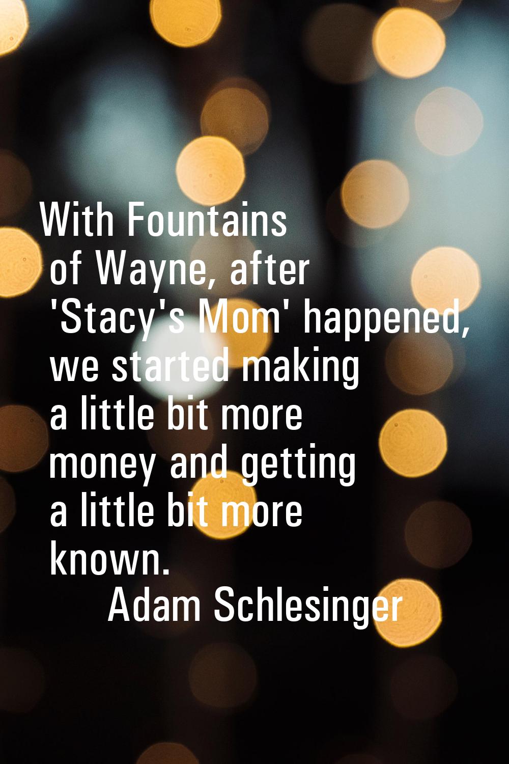 With Fountains of Wayne, after 'Stacy's Mom' happened, we started making a little bit more money an