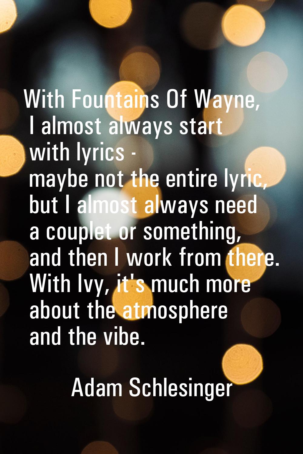 With Fountains Of Wayne, I almost always start with lyrics - maybe not the entire lyric, but I almo