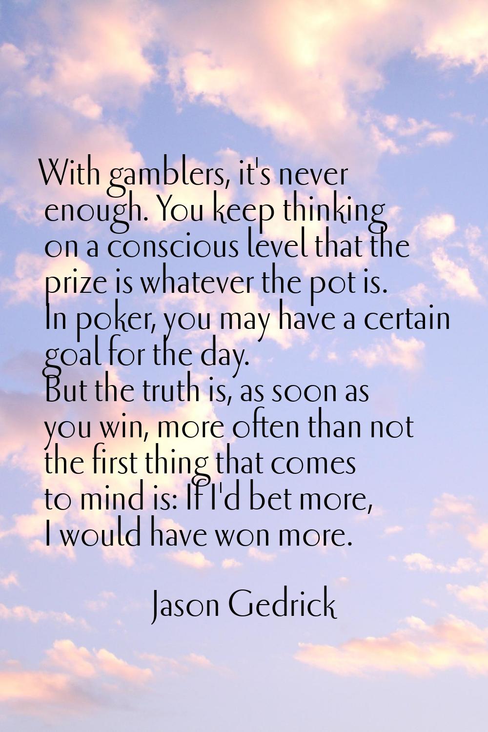 With gamblers, it's never enough. You keep thinking on a conscious level that the prize is whatever