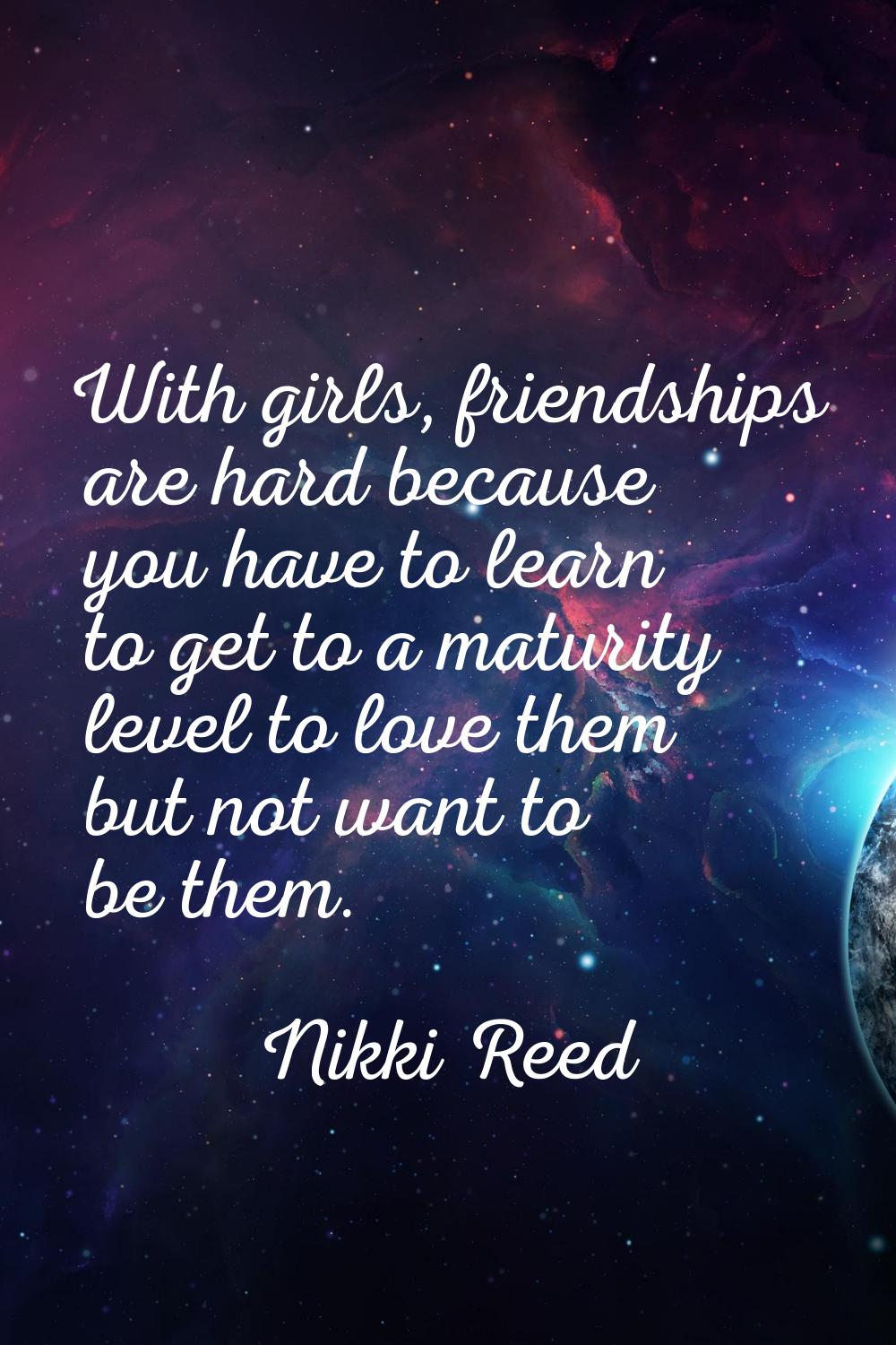With girls, friendships are hard because you have to learn to get to a maturity level to love them 