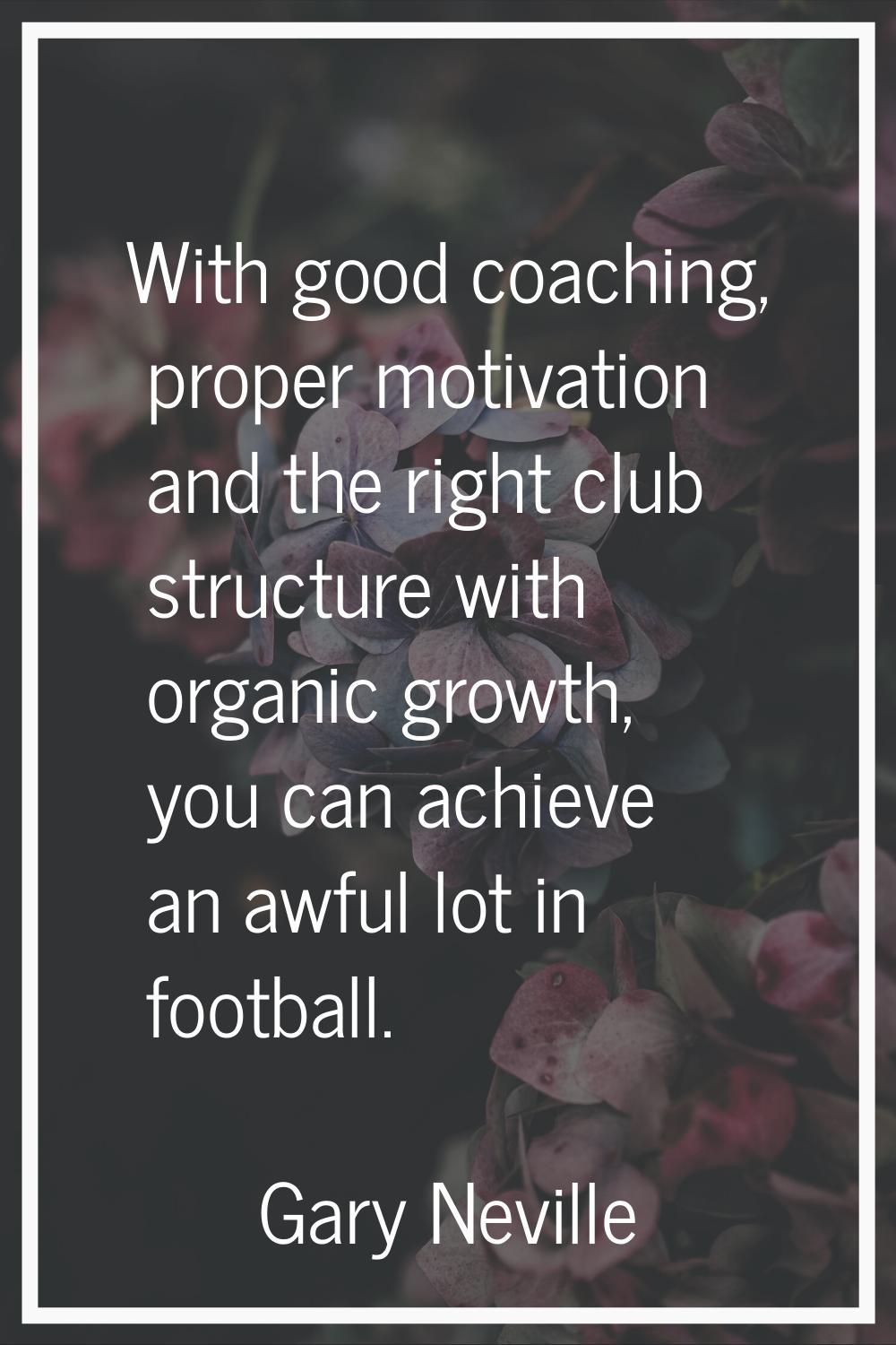 With good coaching, proper motivation and the right club structure with organic growth, you can ach