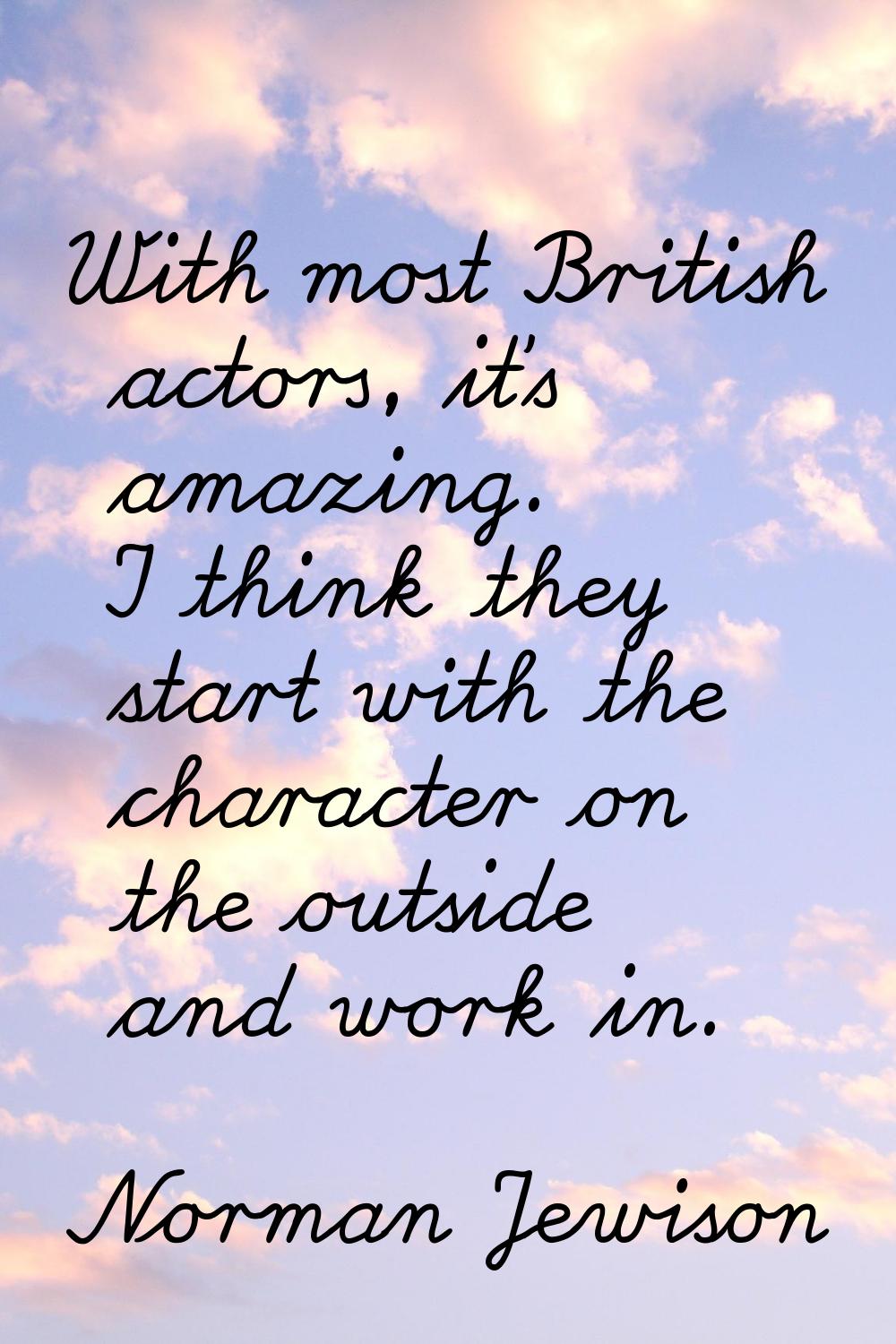 With most British actors, it's amazing. I think they start with the character on the outside and wo
