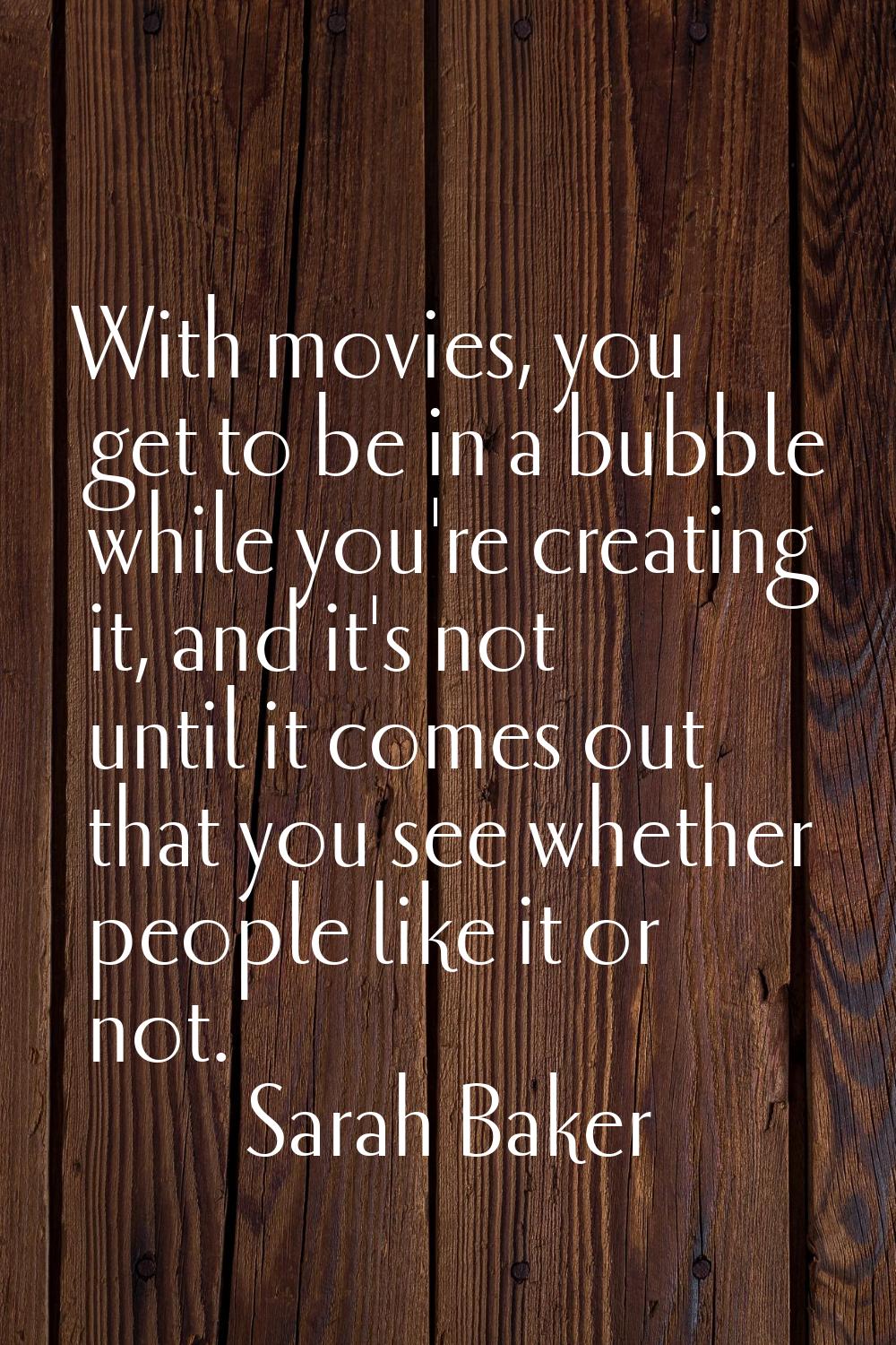 With movies, you get to be in a bubble while you're creating it, and it's not until it comes out th