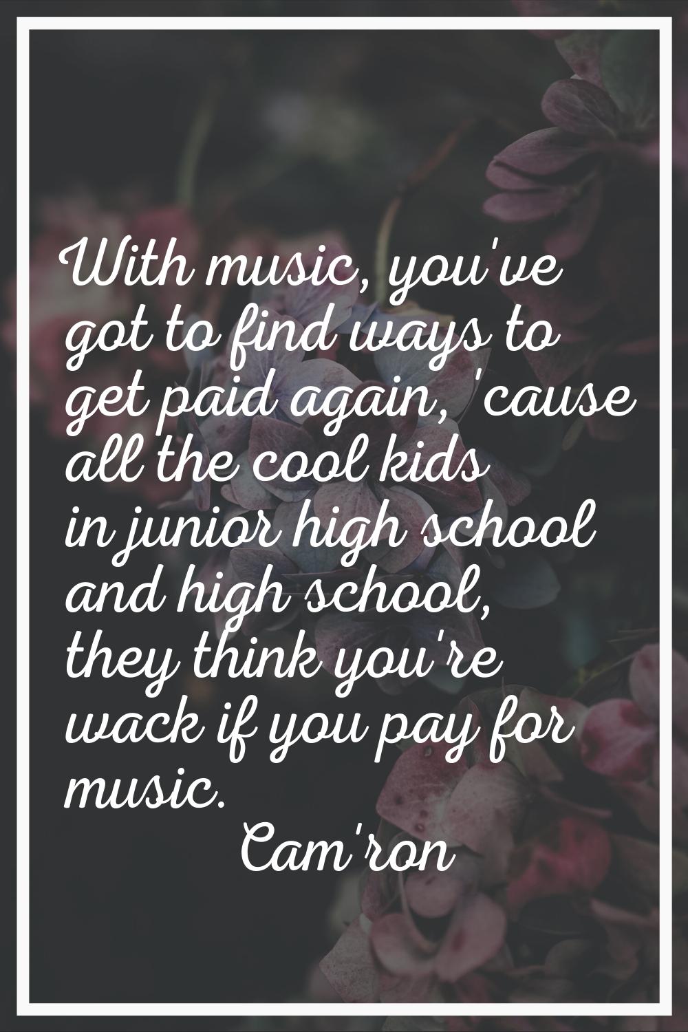 With music, you've got to find ways to get paid again, 'cause all the cool kids in junior high scho