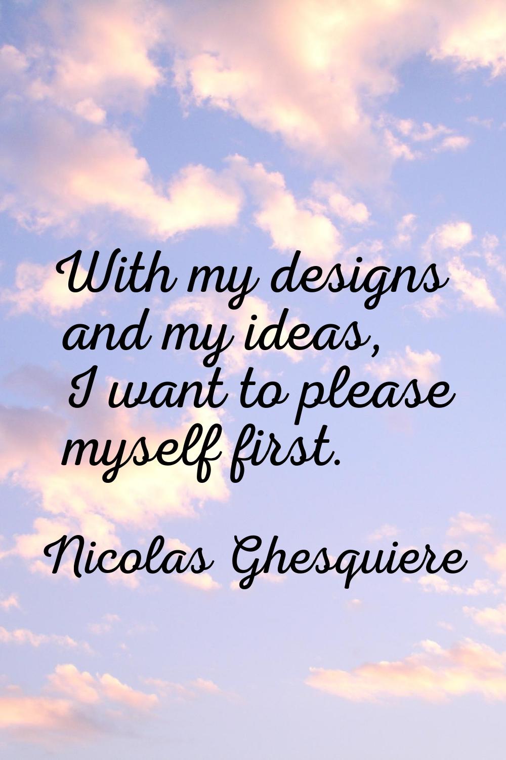 With my designs and my ideas, I want to please myself first.
