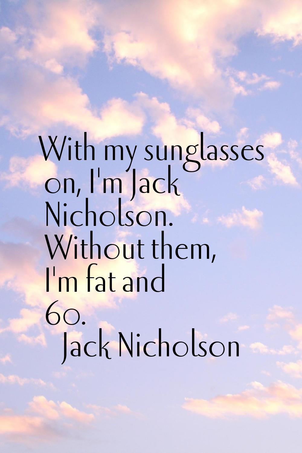 With my sunglasses on, I'm Jack Nicholson. Without them, I'm fat and 60.