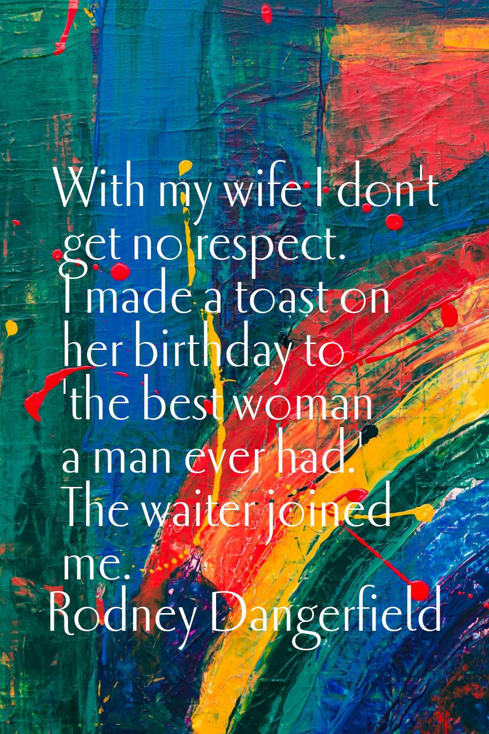 With my wife I don't get no respect. I made a toast on her birthday to 'the best woman a man ever h