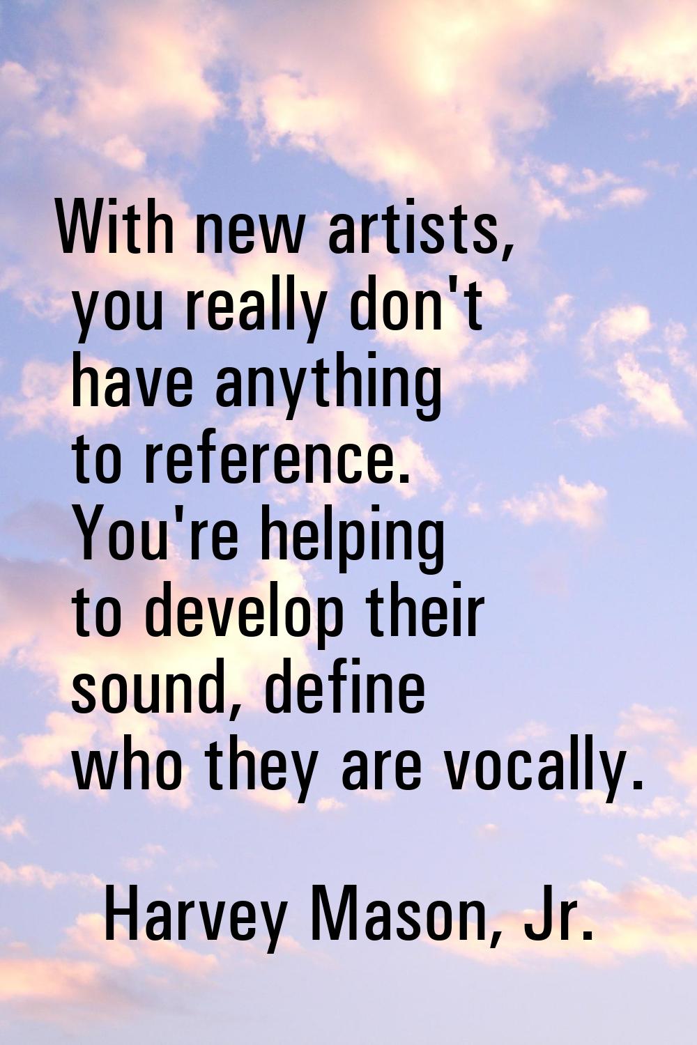 With new artists, you really don't have anything to reference. You're helping to develop their soun