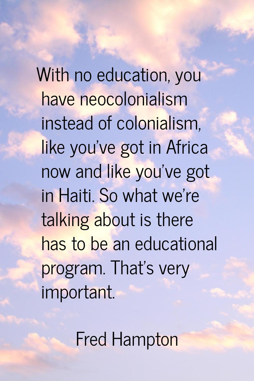 With no education, you have neocolonialism instead of colonialism, like you've got in Africa now an