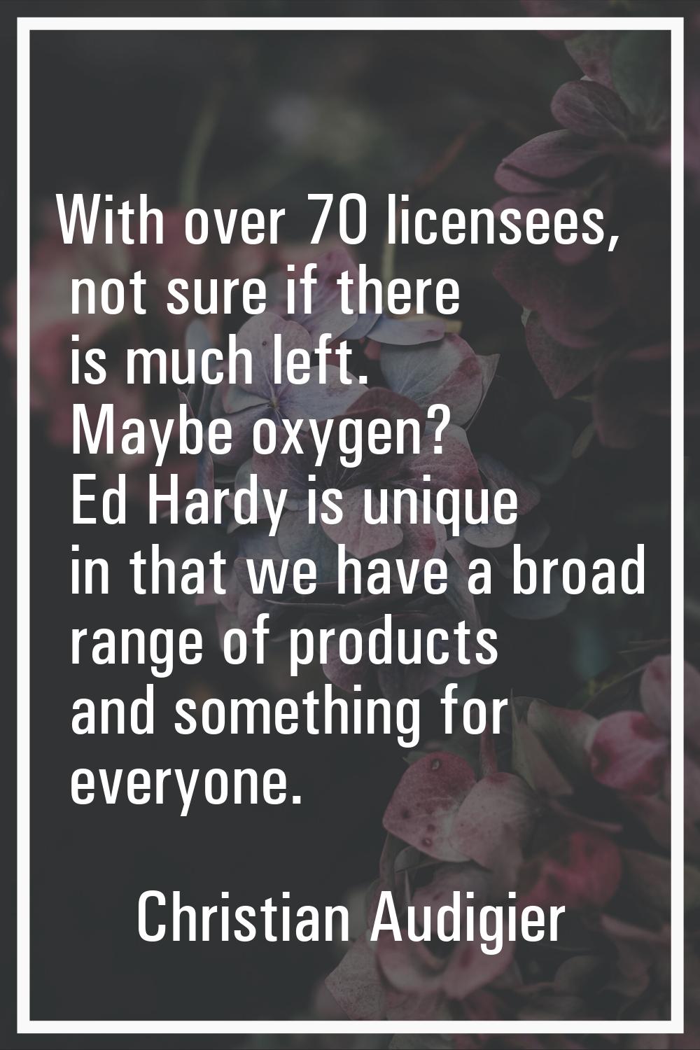 With over 70 licensees, not sure if there is much left. Maybe oxygen? Ed Hardy is unique in that we