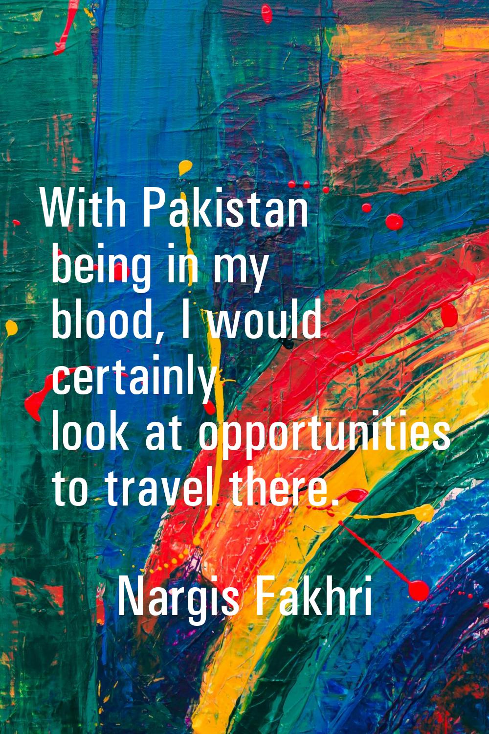 With Pakistan being in my blood, I would certainly look at opportunities to travel there.