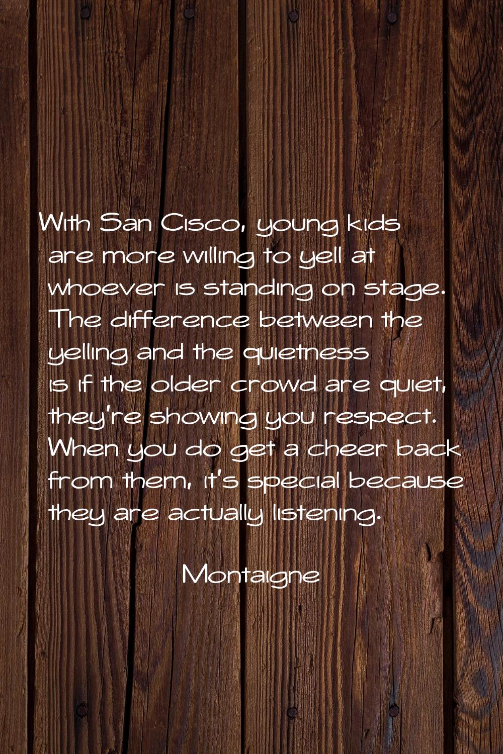 With San Cisco, young kids are more willing to yell at whoever is standing on stage. The difference